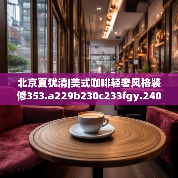 北京夏犹清|美式咖啡轻奢风格装修353.a229b230c233fgy.240cvcx