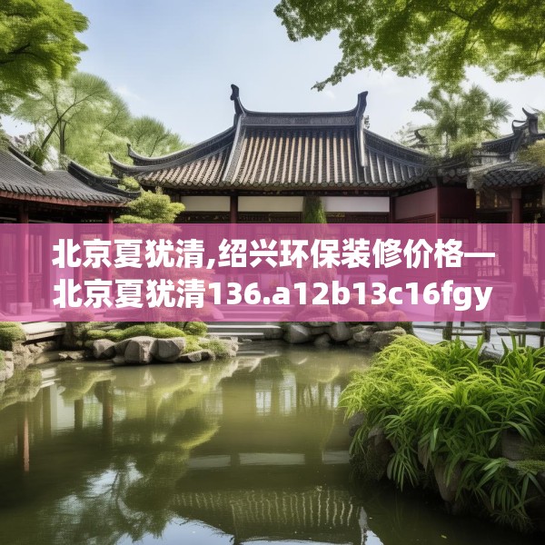 北京夏犹清,绍兴环保装修价格—北京夏犹清136.a12b13c16fgy.23sdA