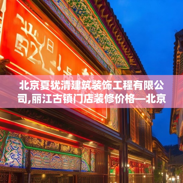 北京夏犹清建筑装饰工程有限公司,丽江古镇门店装修价格—北京夏犹清建筑装饰工程有限公司249.a125b126c129fgy.136fhsg