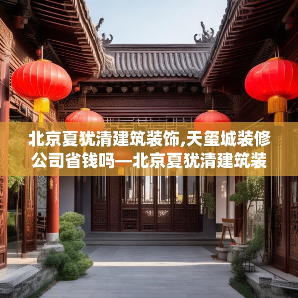 北京夏犹清建筑装饰,天玺城装修公司省钱吗—北京夏犹清建筑装饰252.a128b129c132fgy.139nbn