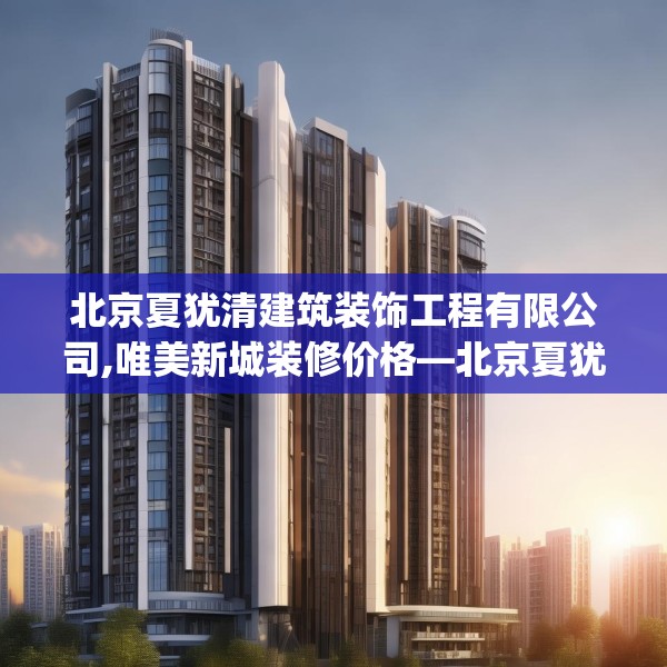 北京夏犹清建筑装饰工程有限公司,唯美新城装修价格—北京夏犹清建筑装饰工程有限公司511.a387b388c391fgy.398fdsfds