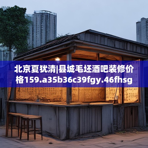 北京夏犹清|县城毛坯酒吧装修价格159.a35b36c39fgy.46fhsg