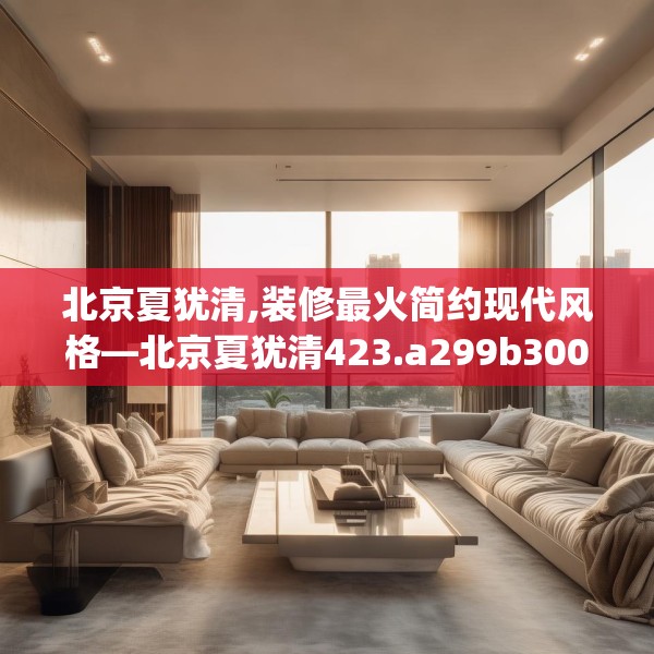 北京夏犹清,装修最火简约现代风格—北京夏犹清423.a299b300c303fgy.310fghfd