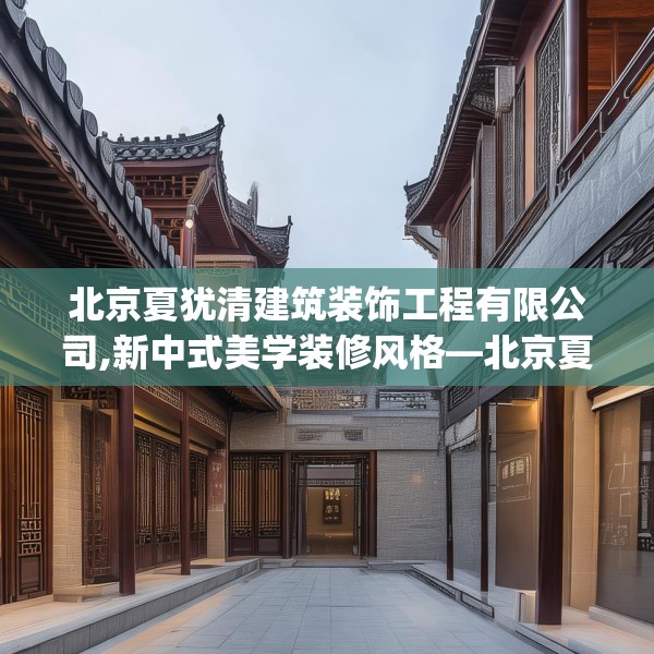 北京夏犹清建筑装饰工程有限公司,新中式美学装修风格—北京夏犹清建筑装饰工程有限公司322.a198b199c202fgy.209dewqe