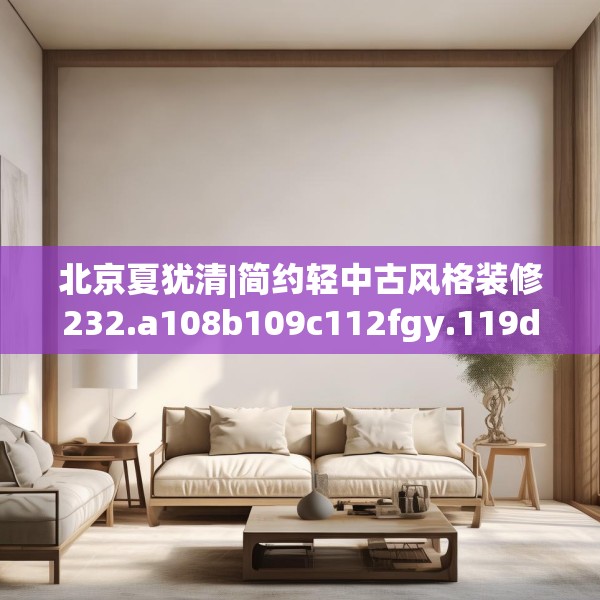 北京夏犹清|简约轻中古风格装修232.a108b109c112fgy.119dewqe