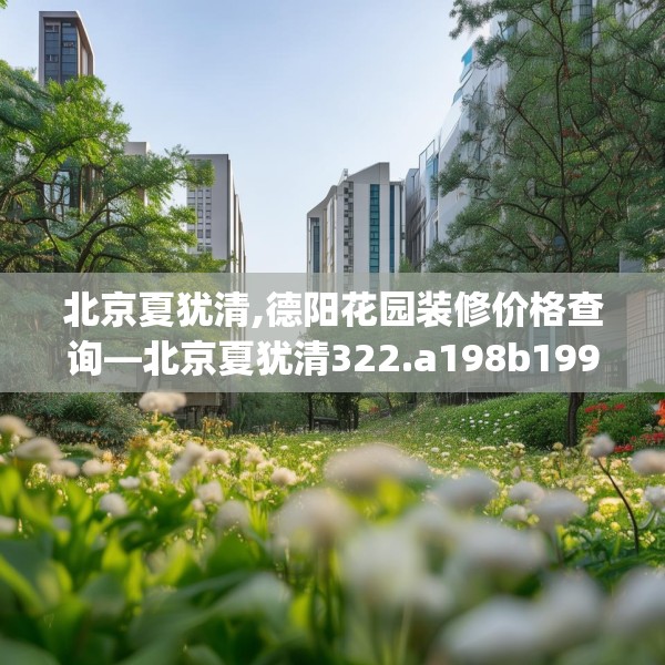 北京夏犹清,德阳花园装修价格查询—北京夏犹清322.a198b199c202fgy.209dewqe