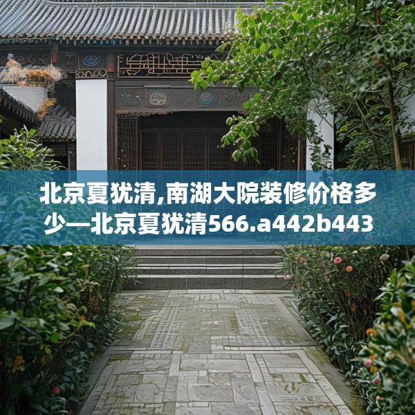 北京夏犹清,南湖大院装修价格多少—北京夏犹清566.a442b443c446fgy.453wew