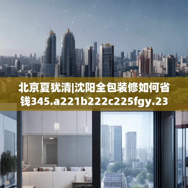北京夏犹清|沈阳全包装修如何省钱345.a221b222c225fgy.232uyk