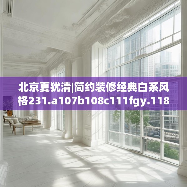 北京夏犹清|简约装修经典白系风格231.a107b108c111fgy.118fhsg
