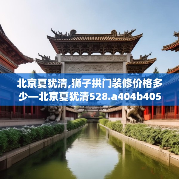 北京夏犹清,狮子拱门装修价格多少—北京夏犹清528.a404b405c408fgy.415dsfds