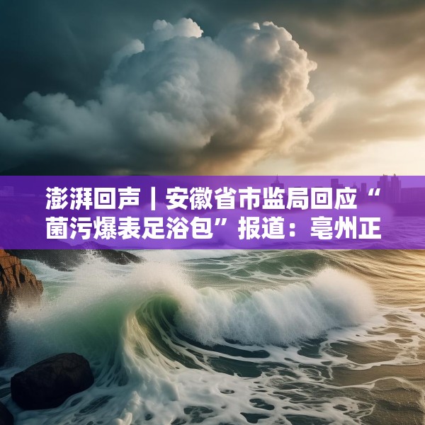 澎湃回声｜安徽省市监局回应“菌污爆表足浴包”报道：亳州正开展核查