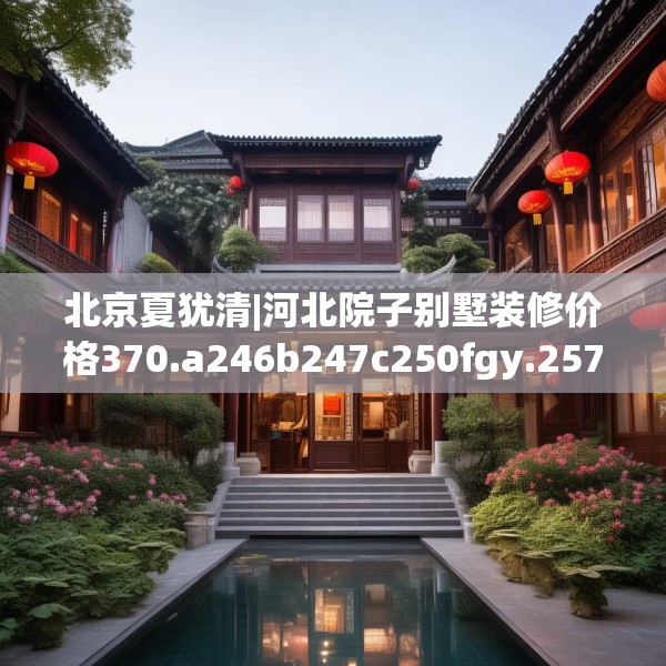 北京夏犹清|河北院子别墅装修价格370.a246b247c250fgy.257sdA