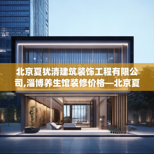 北京夏犹清建筑装饰工程有限公司,淄博养生馆装修价格—北京夏犹清建筑装饰工程有限公司214.a90b91c94fgy.101dewqe