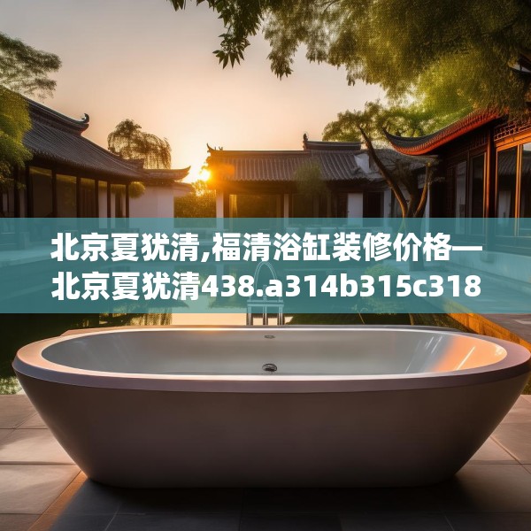 北京夏犹清,福清浴缸装修价格—北京夏犹清438.a314b315c318fgy.325dsfds