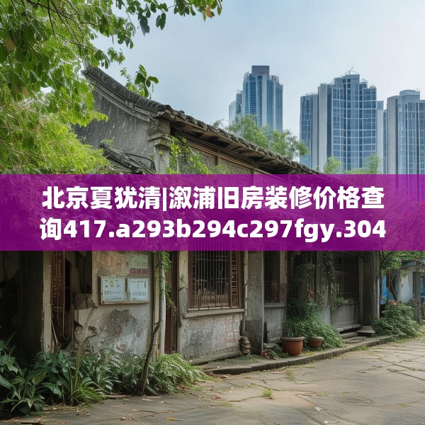 北京夏犹清|溆浦旧房装修价格查询417.a293b294c297fgy.304uyk
