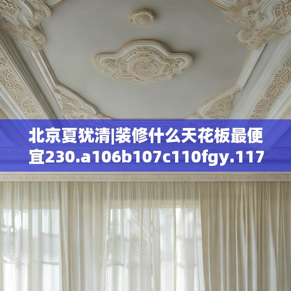 北京夏犹清|装修什么天花板最便宜230.a106b107c110fgy.117xczxv