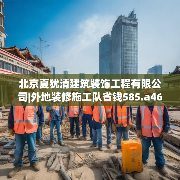 北京夏犹清建筑装饰工程有限公司|外地装修施工队省钱585.a461b462c465fgy.472fghfd