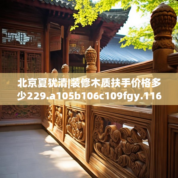 北京夏犹清|装修木质扶手价格多少229.a105b106c109fgy.116poiy