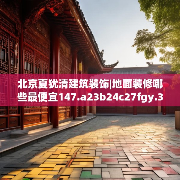 北京夏犹清建筑装饰|地面装修哪些最便宜147.a23b24c27fgy.34uyk