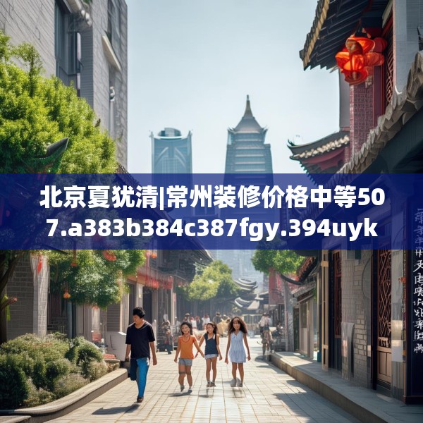 北京夏犹清|常州装修价格中等507.a383b384c387fgy.394uyk