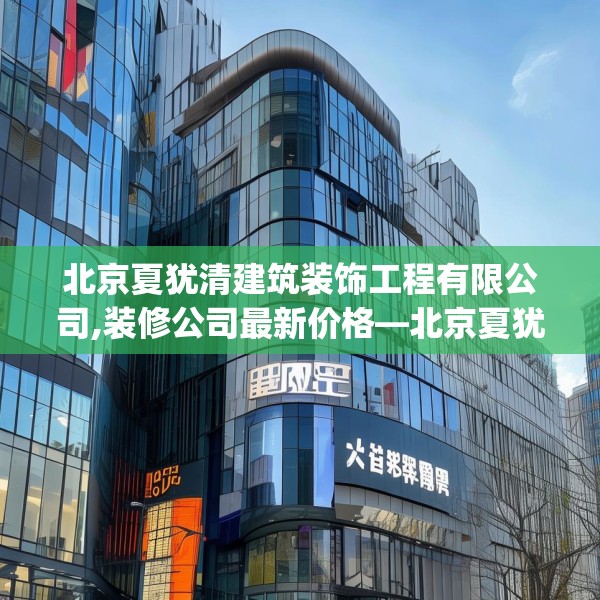 北京夏犹清建筑装饰工程有限公司,装修公司最新价格—北京夏犹清建筑装饰工程有限公司132.a8b9c12fgy.19dsfds