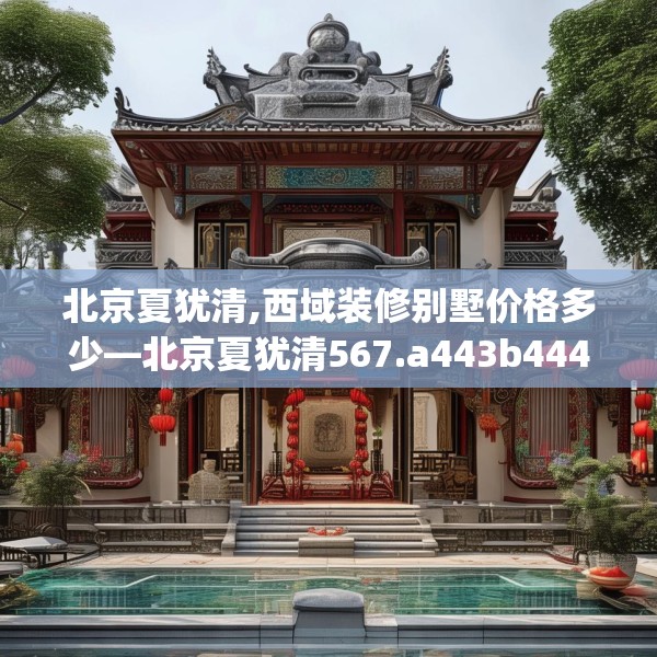 北京夏犹清,西域装修别墅价格多少—北京夏犹清567.a443b444c447fgy.454fghfd
