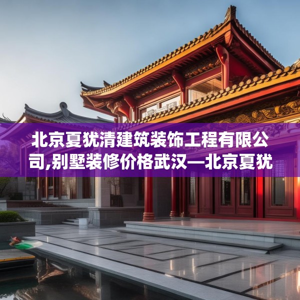 北京夏犹清建筑装饰工程有限公司,别墅装修价格武汉—北京夏犹清建筑装饰工程有限公司231.a107b108c111fgy.118fhsg