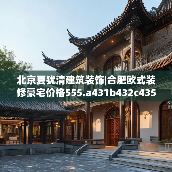 北京夏犹清建筑装饰|合肥欧式装修豪宅价格555.a431b432c435fgy.442fhsg