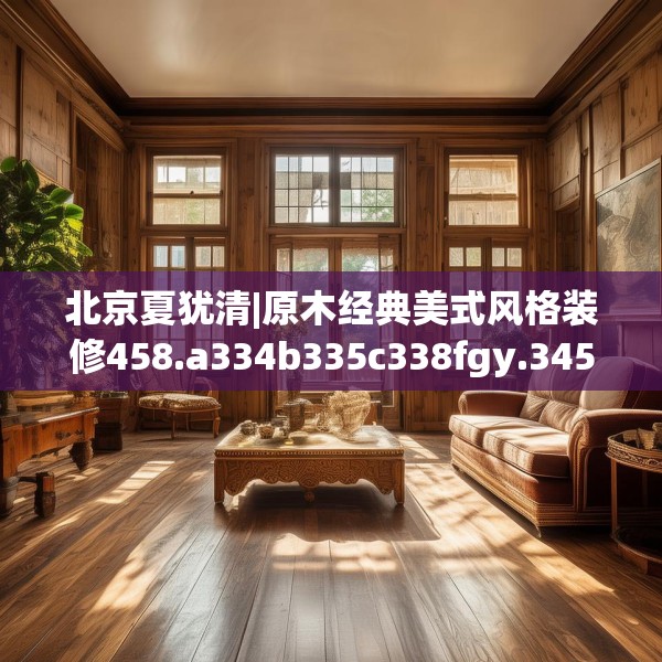 北京夏犹清|原木经典美式风格装修458.a334b335c338fgy.345wew