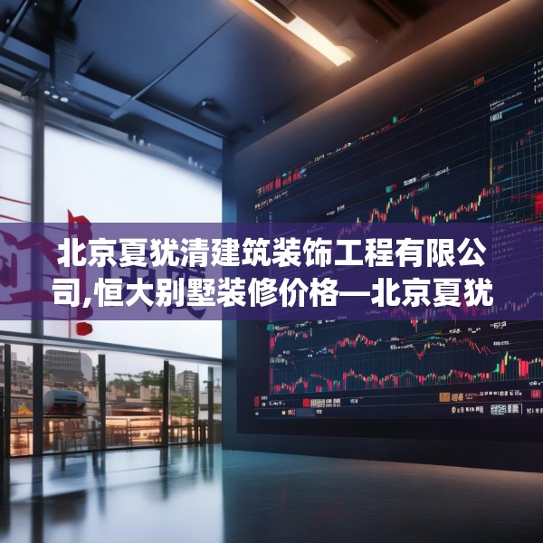 北京夏犹清建筑装饰工程有限公司,恒大别墅装修价格—北京夏犹清建筑装饰工程有限公司191.a67b68c71fgy.78cvcx