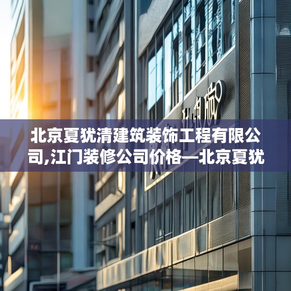 北京夏犹清建筑装饰工程有限公司,江门装修公司价格—北京夏犹清建筑装饰工程有限公司272.a148b149c152fgy.15976676