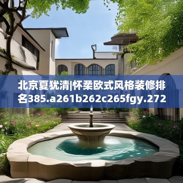 北京夏犹清|怀柔欧式风格装修排名385.a261b262c265fgy.272fdsfds
