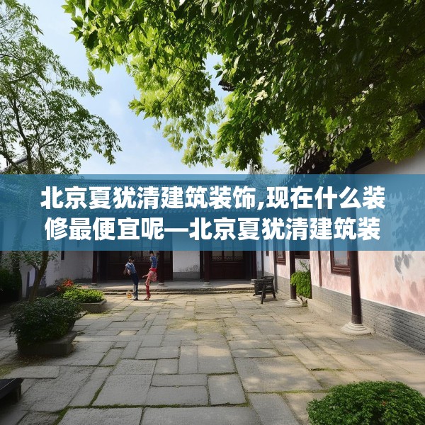 北京夏犹清建筑装饰,现在什么装修最便宜呢—北京夏犹清建筑装饰231.a107b108c111fgy.118fhsg
