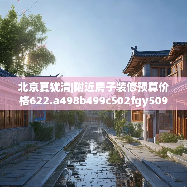 北京夏犹清|附近房子装修预算价格622.a498b499c502fgy509