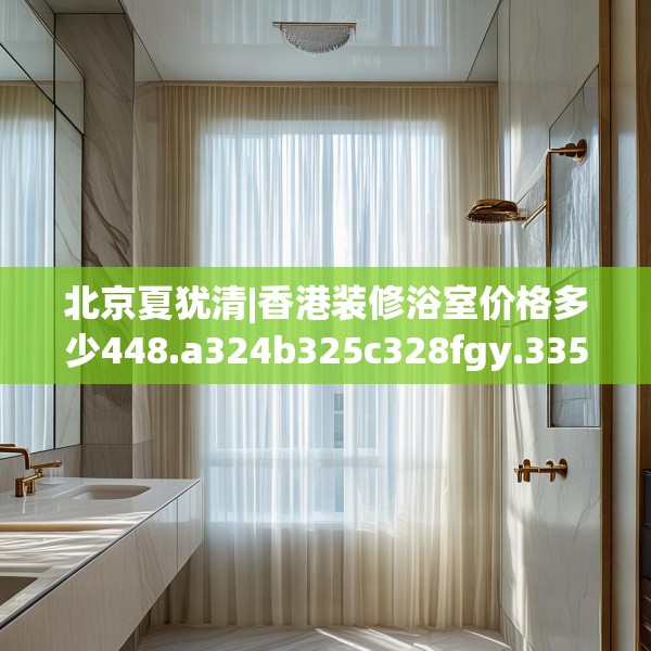 北京夏犹清|香港装修浴室价格多少448.a324b325c328fgy.335dewqe