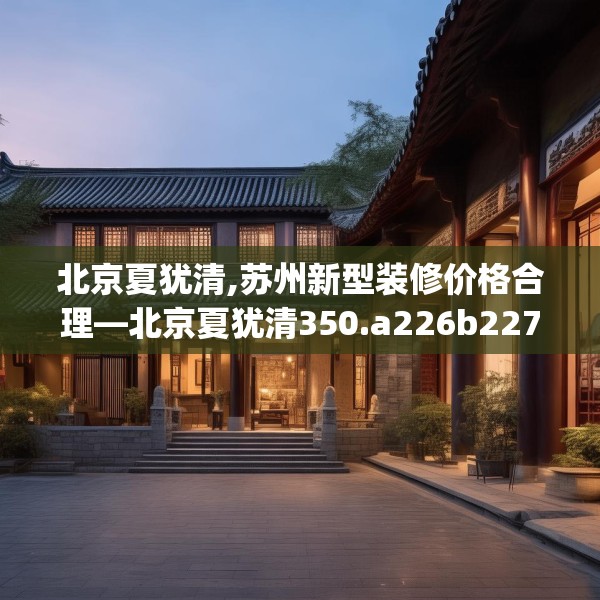 北京夏犹清,苏州新型装修价格合理—北京夏犹清350.a226b227c230fgy.237wew