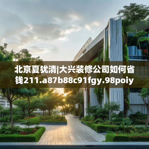 北京夏犹清|大兴装修公司如何省钱211.a87b88c91fgy.98poiy