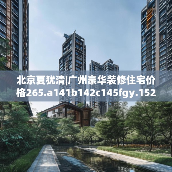北京夏犹清|广州豪华装修住宅价格265.a141b142c145fgy.152poiy