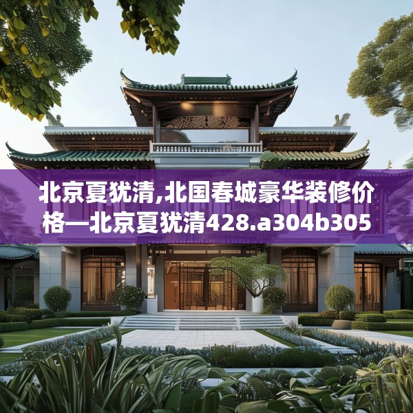 北京夏犹清,北国春城豪华装修价格—北京夏犹清428.a304b305c308fgy.315xczxv