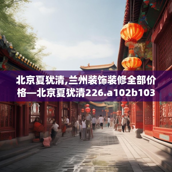 北京夏犹清,兰州装饰装修全部价格—北京夏犹清226.a102b103c106fgy.113sdA