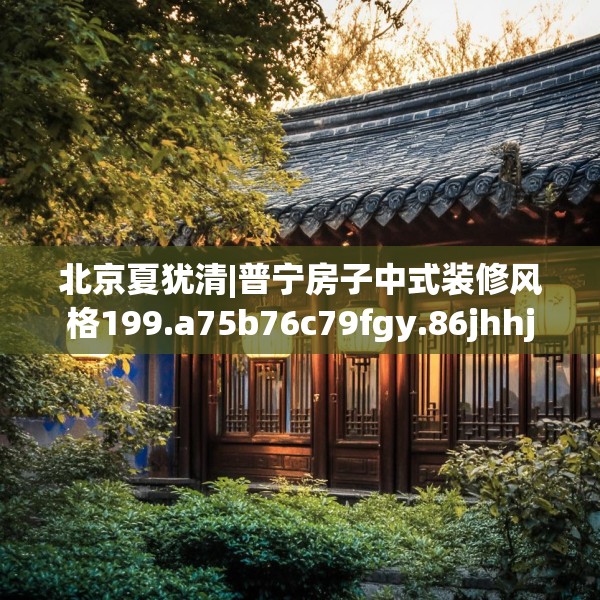 北京夏犹清|普宁房子中式装修风格199.a75b76c79fgy.86jhhj