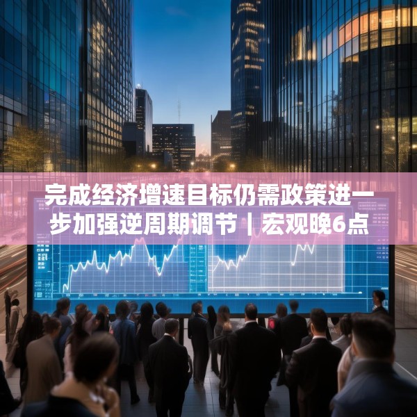 完成经济增速目标仍需政策进一步加强逆周期调节｜宏观晚6点
