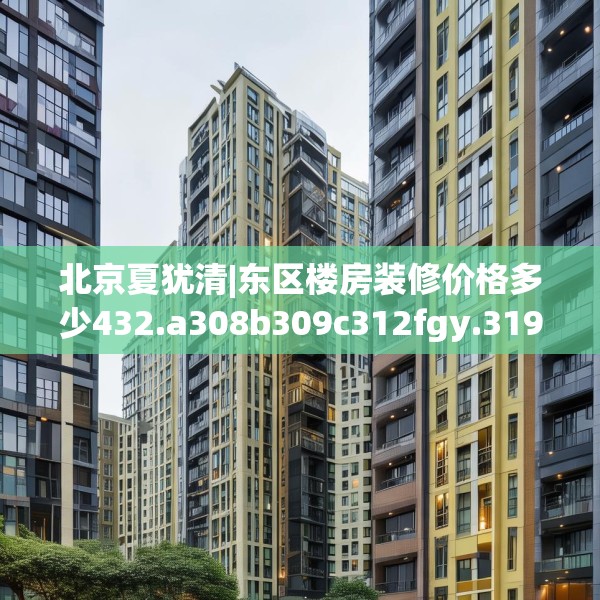 北京夏犹清|东区楼房装修价格多少432.a308b309c312fgy.319nbn