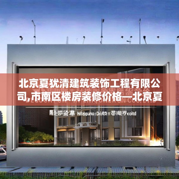 北京夏犹清建筑装饰工程有限公司,市南区楼房装修价格—北京夏犹清建筑装饰工程有限公司455.a331b332c335fgy.342fds