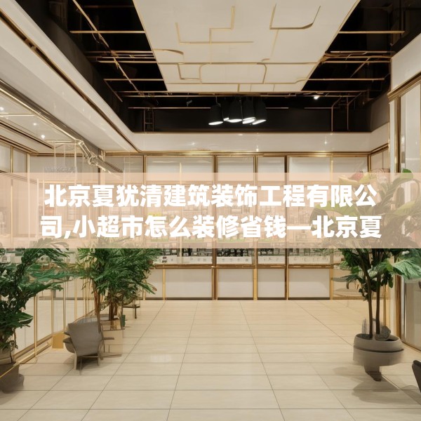 北京夏犹清建筑装饰工程有限公司,小超市怎么装修省钱—北京夏犹清建筑装饰工程有限公司287.a163b164c167fgy.174bnbn