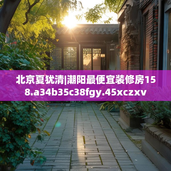 北京夏犹清|潮阳最便宜装修房158.a34b35c38fgy.45xczxv