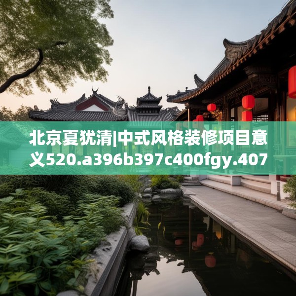 北京夏犹清|中式风格装修项目意义520.a396b397c400fgy.407dewqe