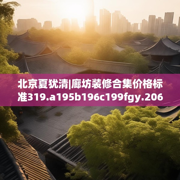 北京夏犹清|廊坊装修合集价格标准319.a195b196c199fgy.206poiy