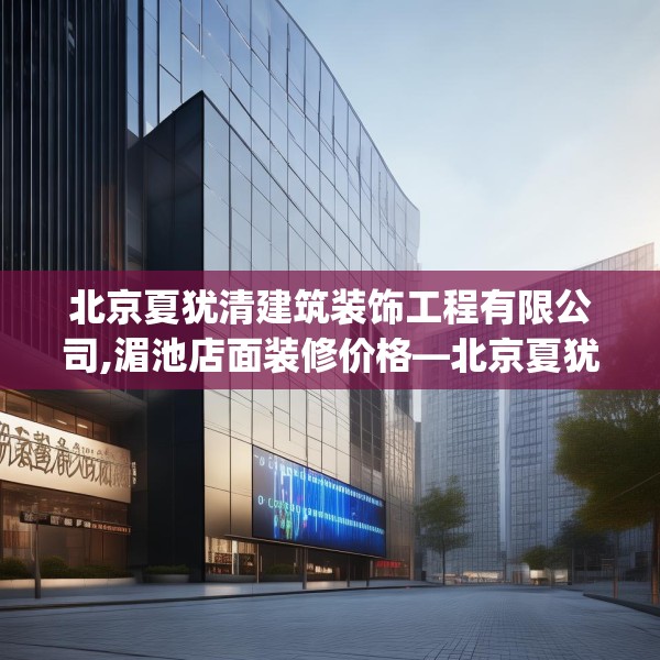 北京夏犹清建筑装饰工程有限公司,湄池店面装修价格—北京夏犹清建筑装饰工程有限公司296.a172b173c176fgy.183wew