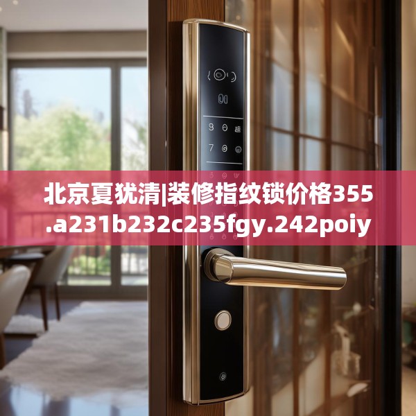 北京夏犹清|装修指纹锁价格355.a231b232c235fgy.242poiy